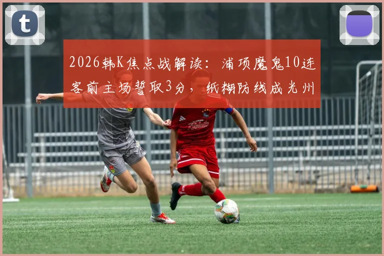 2026韩K焦点战解读:浦项魔鬼10连客前主场誓取3分,纸糊防线成光州最大短板