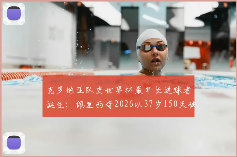 克罗地亚队史世界杯最年长进球者诞生：佩里西奇2026以37岁150天破纪录，盘点足坛老将传奇时刻