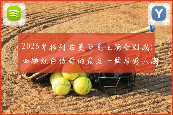2026年格列兹曼马竞主场告别战：回顾红白传奇的最后一舞与感人谢幕仪式