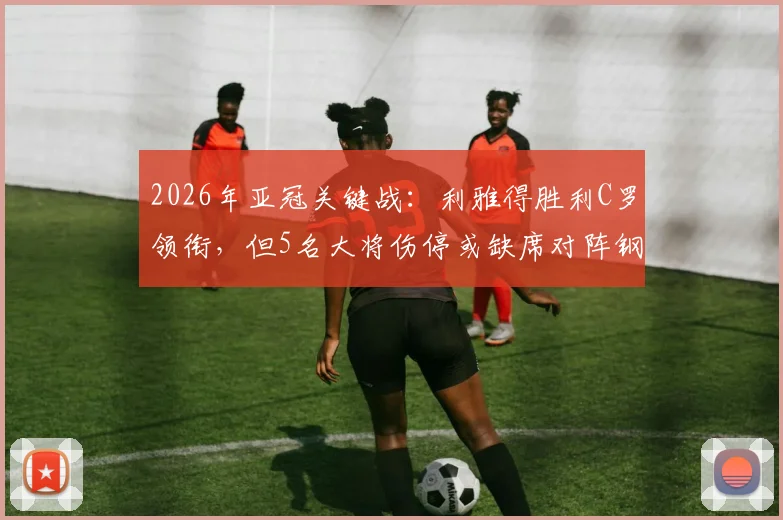 2026年亚冠关键战：利雅得胜利C罗领衔，但5名大将伤停或缺席对阵钢巴阵容解析