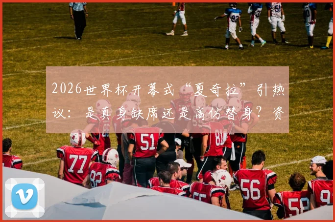 2026世界杯开幕式“夏奇拉”引热议：是真身缺席还是高仿替身？资深粉丝逐帧分析答疑