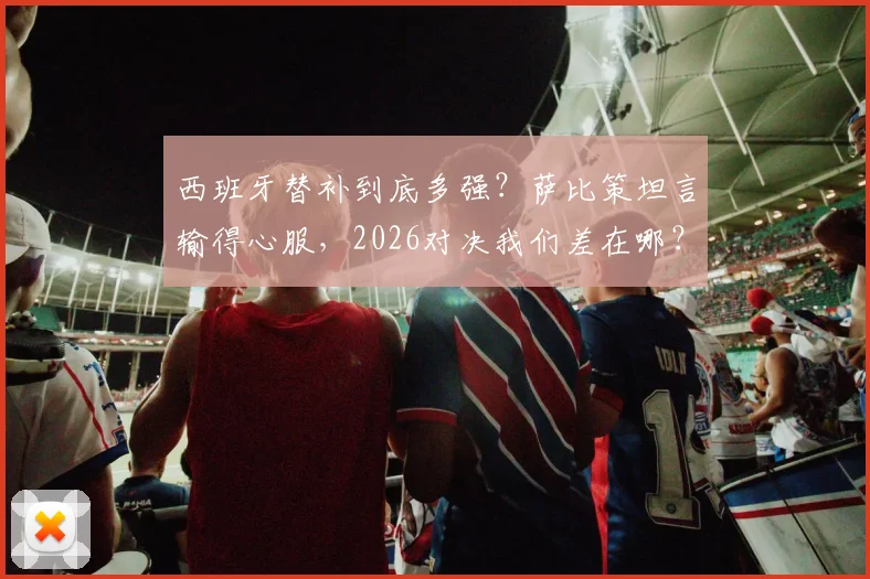 西班牙替补到底多强？萨比策坦言输得心服，2026对决我们差在哪？