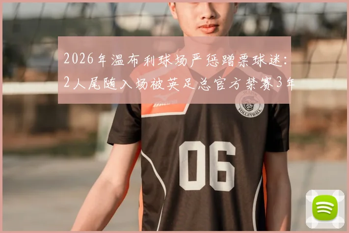 2026年温布利球场严惩蹭票球迷：2人尾随入场被英足总官方禁赛3年，球场安全再引关注