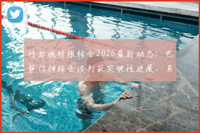 特尔施特根转会2026最新动态:巴萨门神转会谈判获突破性进展,具体去向与合同条款解读
