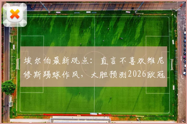 埃尔伯最新观点：直言不喜欢维尼修斯踢球作风，大胆预测2026欧冠决赛将在马竞与拜仁间上演