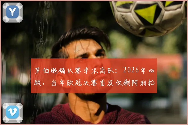 罗伯逊确认赛季末离队：2026年回顾，当年欧冠决赛首发仅剩阿利松与范戴克，红军阵容更迭详解